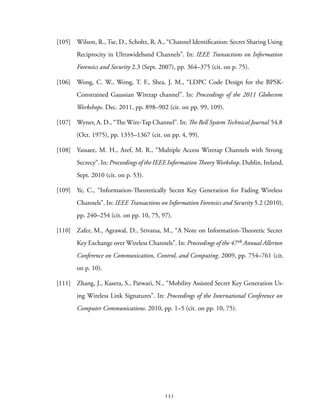 [105] Wilson, R., Tse, D., Scholtz, R. A., “Channel Identification: Secret Sharing Using
Reciprocity in Ultrawideband Channels”. In: IEEE Transactions on Information
Forensics and Security 2.3 (Sept. 2007), pp. 364–375 (cit. on p. 75).
[106] Wong, C. W., Wong, T. F., Shea, J. M., “LDPC Code Design for the BPSK-
Constrained Gaussian Wiretap channel”. In: Proceedings of the 2011 Globecom
Workshops. Dec. 2011, pp. 898–902 (cit. on pp. 99, 109).
[107] Wyner, A. D., “The Wire-Tap Channel”. In: The Bell System Technical Journal 54.8
(Oct. 1975), pp. 1355–1367 (cit. on pp. 4, 99).
[108] Yassaee, M. H., Aref, M. R., “Multiple Access Wiretap Channels with Strong
Secrecy”. In: Proceedings of the IEEE Information Theory Workshop. Dublin, Ireland,
Sept. 2010 (cit. on p. 53).
[109] Ye, C., “Information-Theoretically Secret Key Generation for Fading Wireless
Channels”. In: IEEE Transactions on Information Forensics and Security 5.2 (2010),
pp. 240–254 (cit. on pp. 10, 75, 97).
[110] Zafer, M., Agrawal, D., Srivatsa, M., “A Note on Information-Theoretic Secret
Key Exchange over Wireless Channels”. In: Proceedings of the 47th Annual Allerton
Conference on Communication, Control, and Computing. 2009, pp. 754–761 (cit.
on p. 10).
[111] Zhang, J., Kasera, S., Patwari, N., “Mobility Assisted Secret Key Generation Us-
ing Wireless Link Signatures”. In: Proceedings of the International Conference on
Computer Communications. 2010, pp. 1–5 (cit. on pp. 10, 75).
151
 
