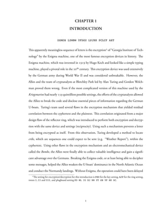 CHAPTER 1
INTRODUCTION
DSMOX LZWBW YFDGU LPJKK PCLCF AXT
This apparently meaningless sequence of letters is the encryption¹ of “Georgia Institute of Tech-
nology” by the Enigma machine, one of the most famous encryption devices in history. The
Enigma machine, which was invented in 1919 by Hugo Koch and looked like a simple typing
machine, played a pivotal role in the 20th century. This encryption device was used extensively
by the German army during World War II and was considered unbreakable. However, the
Allies and the team of cryptanalysts at Bletchley Park led by Alan Turing and Gordon Welch-
man proved them wrong. Even if the most complicated version of this machine used by the
Kriegsmarine had nearly 159 quintillion possible settings, the efforts of the cryptanalysts allowed
the Allies to break the code and disclose essential pieces of information regarding the German
U-boats. Turing’s team used several flaws in the encryption mechanism that yielded residual
correlation between the cyphertext and the plaintext. This correlation originated from a major
design flaw of the reflector ring, which was introduced to perform both encryption and decryp-
tion with the same device and settings (reciprocity). Using such a mechanism prevents a letter
from being encrypted as itself. From this observation, Turing developed a method to locate
cribs, which are sequences one could expect to be sent (e.g. “Weather Report”), within the
cyphertext. Using other flaws in the encryption mechanism and an electromechanical device
called the Bombe, the Allies were finally able to collect valuable intelligence and gain a signifi-
cant advantage over the Germans. Breaking the Enigma code, or at least being able to decipher
some messages, helped the Allies weaken the U-boats’ dominance in the North Atlantic Ocean
and conduct the Normandy landings. Without Enigma, the operation could have been delayed
¹The setting for encryption/decryption for this introduction is PHD for the key setting, AJP for the ring setting,
rotors I, II and III, and plugboard setting PO ML IU KJ NH YT GB VF RE DC.
1
 