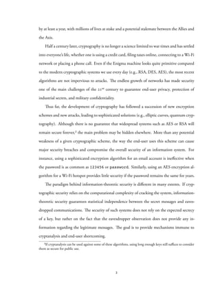 by at least a year, with millions of lives at stake and a potential stalemate between the Allies and
the Axis.
Half a century later, cryptography is no longer a science limited to war times and has settled
into everyone’s life, whether one is using a credit card, filing taxes online, connecting to a Wi-Fi
network or placing a phone call. Even if the Enigma machine looks quite primitive compared
to the modern cryptographic systems we use every day (e.g., RSA, DES, AES), the most recent
algorithms are not impervious to attacks. The endless growth of networks has made security
one of the main challenges of the 21st century to guarantee end-user privacy, protection of
industrial secrets, and military confidentiality.
Thus far, the development of cryptography has followed a succession of new encryption
schemes and new attacks, leading to sophisticated solutions (e.g., elliptic curves, quantum cryp-
tography). Although there is no guarantee that widespread systems such as AES or RSA will
remain secure forever,² the main problem may be hidden elsewhere. More than any potential
weakness of a given cryptographic scheme, the way the end-user uses this scheme can cause
major security breaches and compromise the overall security of an information system. For
instance, using a sophisticated encryption algorithm for an email account is ineffective when
the password is as common as 123456 or password. Similarly, using an AES encryption al-
gorithm for a Wi-Fi hotspot provides little security if the password remains the same for years.
The paradigm behind information-theoretic security is different in many extents. If cryp-
tographic security relies on the computational complexity of cracking the system, information-
theoretic security guarantees statistical independence between the secret messages and eaves-
dropped communications. The security of such systems does not rely on the expected secrecy
of a key, but rather on the fact that the eavesdropper observation does not provide any in-
formation regarding the legitimate messages. The goal is to provide mechanisms immune to
cryptanalysis and end-user shortcoming.
²If cryptanalysis can be used against some of these algorithms, using long enough keys still suffices to consider
them as secure for public use.
2
 