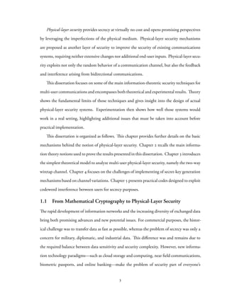 Physical-layer security provides secrecy at virtually no cost and opens promising perspectives
by leveraging the imperfections of the physical medium. Physical-layer security mechanisms
are proposed as another layer of security to improve the security of existing communications
systems, requiring neither extensive changes nor additional end-user inputs. Physical-layer secu-
rity exploits not only the random behavior of a communication channel, but also the feedback
and interference arising from bidirectional communications.
This dissertation focuses on some of the main information-theoretic security techniques for
multi-user communications and encompasses both theoretical and experimental results. Theory
shows the fundamental limits of those techniques and gives insight into the design of actual
physical-layer security systems. Experimentation then shows how well those systems would
work in a real setting, highlighting additional issues that must be taken into account before
practical implementation.
This dissertation is organized as follows. This chapter provides further details on the basic
mechanisms behind the notion of physical-layer security. Chapter 2 recalls the main informa-
tion theory notions used to prove the results presented in this dissertation. Chapter 3 introduces
the simplest theoretical model to analyze multi-user physical-layer security, namely the two-way
wiretap channel. Chapter 4 focuses on the challenges of implementing of secret-key generation
mechanisms based on channel variations. Chapter 5 presents practical codes designed to exploit
codeword interference between users for secrecy purposes.
1.1 From Mathematical Cryptography to Physical-Layer Security
The rapid development of information networks and the increasing diversity of exchanged data
bring both promising advances and new potential issues. For commercial purposes, the histor-
ical challenge was to transfer data as fast as possible, whereas the problem of secrecy was only a
concern for military, diplomatic, and industrial data. This difference was and remains due to
the required balance between data sensitivity and security complexity. However, new informa-
tion technology paradigms—such as cloud storage and computing, near field communications,
biometric passports, and online banking—make the problem of security part of everyone’s
3
 