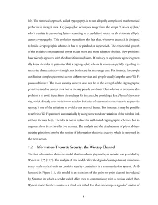life. The historical approach, called cryptography, is to use allegedly complicated mathematical
problems to encrypt data. Cryptographic techniques range from the simple “Cæsar’s cypher,”
which consists in permuting letters according to a predefined order, to the elaborate elliptic
curves cryptography. This evolution stems from the fact that, whenever an attack is designed
to break a cryptographic scheme, it has to be patched or superseded. The exponential growth
of the available computational power makes more and more schemes obsolete. New problems
have recently appeared with the diversification of users. If military or diplomatic agencies gener-
ally know the rules to guarantee that a cryptographic scheme is secure—especially regarding its
secret-key characteristics—it might not be the case for an average user. For instance, few people
use distinct complex passwords across different services and people usually keep the same Wi-Fi
password forever. The main security concern does not lie in the strength of the cryptographic
primitives used to protect data but in the way people use them. One solution to overcome this
problem is to avoid input from the end user, for instance, by providing a key. Physical-layer secu-
rity, which directly uses the inherent random behavior of communication channels to provide
secrecy, is one of the solutions to avoid a user external input. For instance, it may be possible
to refresh a Wi-Fi password automatically by using some random variations of the wireless link
without the user help. The idea is not to replace the well-tested cryptographic schemes, but to
augment them in a cost-effective manner. The analysis and the development of physical-layer
security primitives involve the notion of information-theoretic security, which is presented in
the next section.
1.2 Information-Theoretic Security: the Wiretap Channel
The first information theoretic model that introduces physical layer security was provided by
Wyner in 1975 [107]. The analysis of this model called the degraded wiretap channel introduces
many mathematical tools to consider security constraints in a communication system. As il-
lustrated in Figure 1.1, this model is an extension of the point-to-point channel introduced
by Shannon in which a sender called Alice tries to communicate with a receiver called Bob.
Wyner’s model further considers a third user called Eve that eavesdrops a degraded version of
4
 