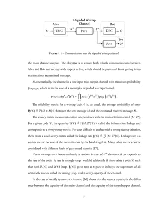Alice Bob
Eve
Zn
DECENC
Degraded Wiretap
Channel
ˆM
Xn
Y n
pY |X
pZ |Y
M
Figure 1.1 – Communications over the degraded wiretap channel.
the main channel output. The objective is to ensure both reliable communications between
Alice and Bob and secrecy with respect to Eve, which should be prevented from getting infor-
mation about transmitted messages.
Mathematically, the channel is a one-input two-output channel with transition probability
pYnZn|Xn , which is, in the case of a memoryless degraded wiretap channel,
pYnZn|Xn (yn
,zn
|xn
) =
n∏
i=1
pY|X
(
y(i)
|x(i)
)
pZ|Y
(
z(i)
|y(i)
)
.
The reliability metric for a wiretap code C is, as usual, the average probability of error
Pe( C) ≜ P( ˆM M| C) between the sent message M and the estimated received message ˆM.
The secrecy metric measures statistical independence with the mutual information I(M;Zn).
For a given code C, the quantity L( C) ≜ I(M;Zn| C) is called the information leakage and
corresponds to a strong secrecy metric. For cases difficult to analyze with a strong secrecy criterion,
there exists a weak secrecy metric called the leakage rate L( C) ≜ 1
n I(M;Zn| C). Leakage rate is a
weaker metric because of the normalization by the blocklength n. Many other metrics can be
considered with different levels of guaranteed security [17].
If sent messages are chosen uniformly at random in a set of 2nR elements, R corresponds to
the rate of the code. A rate is strongly (resp. weakly) achievable if there exists a code C such
that both Pe( C) and L( C) (resp. L( C)) go to zero as n goes to infinity; the supremum of all
achievable rates is called the strong (resp. weak) secrecy capacity of the channel.
In the case of weakly symmetric channels, [60] shows that the secrecy capacity is the differ-
ence between the capacity of the main channel and the capacity of the eavesdropper channel.
5
 
