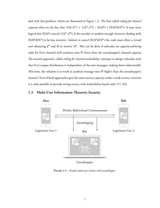 deal with this problem, which are illustrated in Figure 1.3. The first called coding for channel
capacity relies on the fact that I(M;Zn) = I(Xn;Zn) − H(M′) + H(M′|MXn). It may seem
logical that H(M′) cancels I(Xn;Zn), if the encoder is random enough; however, dealing with
H(M′|MXn) is far less intuitive. Indeed, to cancel H(M′|MXn) the code must allow a virtual
user obtaining Zn and M to retrieve M′. This can be done if subcodes are capacity-achieving
codes for Eve’s channel with auxiliary rates R′ lower than the eavesdropper’s channel capacity.
The second approach, called coding for channel resolvability, attempts to design subcodes such
that Eve’s output distribution is independent of the sent messages, making them indiscernible.
This time, the solution is to work at auxiliary message rates R′ higher than the eavesdropper’s
channel. Even if both approaches give the same secrecy capacity under a weak secrecy criterion,
it is only possible to provide strong secrecy with resolvability-based codes [17, 64].
1.3 Multi-User Information-Theoretic Security
Alice Bob
EveLegitimate User 1 Legitimate User 2
A
Wireless Bidirectional Communication
Eavesdropper
B
A B
Eavesdropping
Figure 1.4 – Simple multi-user scheme with eavesdropper.
7
 