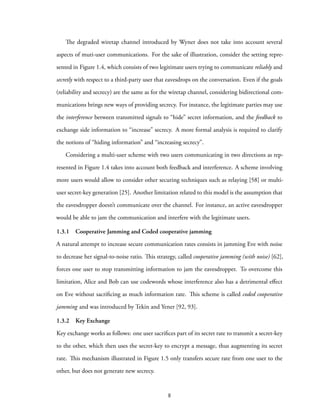 The degraded wiretap channel introduced by Wyner does not take into account several
aspects of muti-user communications. For the sake of illustration, consider the setting repre-
sented in Figure 1.4, which consists of two legitimate users trying to communicate reliably and
secretly with respect to a third-party user that eavesdrops on the conversation. Even if the goals
(reliability and secrecy) are the same as for the wiretap channel, considering bidirectional com-
munications brings new ways of providing secrecy. For instance, the legitimate parties may use
the interference between transmitted signals to “hide” secret information, and the feedback to
exchange side information to “increase” secrecy. A more formal analysis is required to clarify
the notions of “hiding information” and “increasing secrecy”.
Considering a multi-user scheme with two users communicating in two directions as rep-
resented in Figure 1.4 takes into account both feedback and interference. A scheme involving
more users would allow to consider other securing techniques such as relaying [58] or multi-
user secret-key generation [25]. Another limitation related to this model is the assumption that
the eavesdropper doesn’t communicate over the channel. For instance, an active eavesdropper
would be able to jam the communication and interfere with the legitimate users.
1.3.1 Cooperative Jamming and Coded cooperative jamming
A natural attempt to increase secure communication rates consists in jamming Eve with noise
to decrease her signal-to-noise ratio. This strategy, called cooperative jamming (with noise) [62],
forces one user to stop transmitting information to jam the eavesdropper. To overcome this
limitation, Alice and Bob can use codewords whose interference also has a detrimental effect
on Eve without sacrificing as much information rate. This scheme is called coded cooperative
jamming and was introduced by Tekin and Yener [92, 93].
1.3.2 Key Exchange
Key exchange works as follows: one user sacrifices part of its secret rate to transmit a secret-key
to the other, which then uses the secret-key to encrypt a message, thus augmenting its secret
rate. This mechanism illustrated in Figure 1.5 only transfers secure rate from one user to the
other, but does not generate new secrecy.
8
 