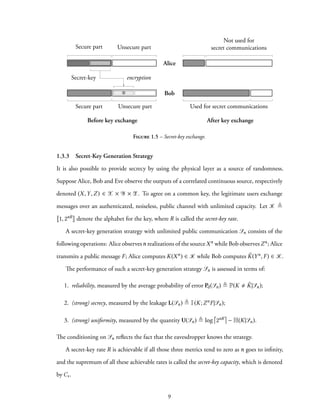 Alice
Bob
Secure part Unsecure part
Secure part Unsecure part
Before key exchange After key exchange
Secret-key encryption
Used for secret communications
Not used for
secret communications
⊕
Figure 1.5 – Secret-key exchange.
1.3.3 Secret-Key Generation Strategy
It is also possible to provide secrecy by using the physical layer as a source of randomness.
Suppose Alice, Bob and Eve observe the outputs of a correlated continuous source, respectively
denoted (X,Y,Z) ∈ X × Y × Z. To agree on a common key, the legitimate users exchange
messages over an authenticated, noiseless, public channel with unlimited capacity. Let K ≜
1, 2nR denote the alphabet for the key, where R is called the secret-key rate.
A secret-key generation strategy with unlimited public communication Sn consists of the
following operations: Alice observesn realizations of the sourceXn while Bob observesZn; Alice
transmits a public message F; Alice computes K(Xn) ∈ K while Bob computes ˆK(Yn, F) ∈ K.
The performance of such a secret-key generation strategy Sn is assessed in terms of:
1. reliability, measured by the average probability of error Pd(Sn) ≜ P(K ˆK|Sn);
2. (strong) secrecy, measured by the leakage L(Sn) ≜ I(K;ZnF|Sn);
3. (strong) uniformity, measured by the quantity U(Sn) ≜ log 2nR − H(K|Sn).
The conditioning on Sn reflects the fact that the eavesdropper knows the strategy.
A secret-key rate R is achievable if all those three metrics tend to zero as n goes to infinity,
and the supremum of all these achievable rates is called the secret-key capacity, which is denoted
by Cs.
9
 