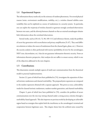 1.4 Experimental Aspects
The information theory results rely on the existence of random phenomena. For several physical
reasons (noise, environment modifications, mobility, etc.), a wireless channel exhibits some
variability that can be exploited as a source of randomness in a security system. In particular,
one can exploit the reciprocity of wireless channels to generate strongly correlated observations
between two users, and the diversity between channels so that an external eavesdropper obtains
little information about the correlated observations.
Several works, such as [49, 63, 72, 98, 109–111] and references therein, study the problem
of secret-key generation with reconciliation and privacy amplification [9, 67]. They used differ-
ent solutions to induce the source of randomness from the channel (gain, phase, etc.). However,
the security analysis is often performed with metrics (probability of error for the eavesdropper,
NIST tests, decorrelation, etc.) that do not guarantee information-theoretic security. From an
information-theoretic perspective, their analyses do not suffice to ensure secrecy, which is one
of the objectives addressed in the next chapters.
1.5 Contributions
This dissertation extends multiple aspects of multi-user communications from the theoretical
model to practical implementations.
Section 2.3, parts of which have been published in [74], investigates the separation of chan-
nel intrinsic randomness and channel resolvability. The proposed joint exponents are compared
to the tandem exponents obtained with a separate approach. This proves at once, achievability
results for channel intrinsic randomness, random number generation, and channel resolvability.
Chapter 3, parts of which have been published in [76], considers the problem of secure
communications over the two-way wiretap channel under a strong secrecy criterion through a
resolvability-based approach. This also improves on previous works by developing an achievable
region based on strategies that exploit both the interference at the eavesdropper’s terminal and
cooperation between legitimate users. This chapter shows how the artificial noise created by
10
 