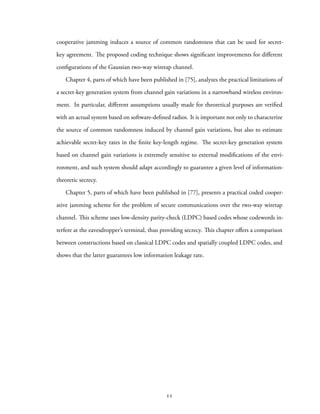 cooperative jamming induces a source of common randomness that can be used for secret-
key agreement. The proposed coding technique shows significant improvements for different
configurations of the Gaussian two-way wiretap channel.
Chapter 4, parts of which have been published in [75], analyzes the practical limitations of
a secret-key generation system from channel gain variations in a narrowband wireless environ-
ment. In particular, different assumptions usually made for theoretical purposes are verified
with an actual system based on software-defined radios. It is important not only to characterize
the source of common randomness induced by channel gain variations, but also to estimate
achievable secret-key rates in the finite key-length regime. The secret-key generation system
based on channel gain variations is extremely sensitive to external modifications of the envi-
ronment, and such system should adapt accordingly to guarantee a given level of information-
theoretic secrecy.
Chapter 5, parts of which have been published in [77], presents a practical coded cooper-
ative jamming scheme for the problem of secure communications over the two-way wiretap
channel. This scheme uses low-density parity-check (LDPC) based codes whose codewords in-
terfere at the eavesdropper’s terminal, thus providing secrecy. This chapter offers a comparison
between constructions based on classical LDPC codes and spatially coupled LDPC codes, and
shows that the latter guarantees low information leakage rate.
11
 
