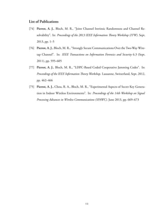 List of Publications
[74] Pierrot, A. J., Bloch, M. R., “Joint Channel Intrinsic Randomness and Channel Re-
solvability”. In: Proceedings of the 2013 IEEE Information Theory Workshop (ITW). Sept.
2013, pp. 1–5
[76] Pierrot, A. J., Bloch, M. R., “Strongly Secure Communications Over the Two-Way Wire-
tap Channel”. In: IEEE Transactions on Information Forensics and Security 6.3 (Sept.
2011), pp. 595–605
[77] Pierrot, A. J., Bloch, M. R., “LDPC-Based Coded Cooperative Jamming Codes”. In:
Proceedings of the IEEE Information Theory Workshop. Lausanne, Switzerland, Sept. 2012,
pp. 462–466
[75] Pierrot, A. J., Chou, R. A., Bloch, M. R., “Experimental Aspects of Secret Key Genera-
tion in Indoor Wireless Environments”. In: Proceedings of the 14th Workshop on Signal
Processing Advances in Wireless Communications (SPAWC). June 2013, pp. 669–673
12
 