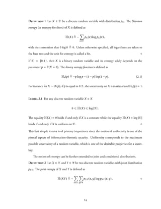 Definition 1 Let X ∈ X be a discrete random variable with distribution pX . The Shannon
entropy (or entropy for short) of X is defined as
H(X) ≜ −
∑
x∈X
pX (x) logpX (x) ,
with the convention that 0 log 0 ≜ 0. Unless otherwise specified, all logarithms are taken to
the base two and the unit for entropy is called a bit. ♢
If X = {0, 1}, then X is a binary random variable and its entropy solely depends on the
parameter p = P(X = 0). The binary entropy function is defined as
Hb(p) ≜ −p logp − (1 − p) log(1 − p). (2.1)
For instance for X ∼ B(p), ifp is equal to 1/2 , the uncertainty on X is maximal and Hb(p) = 1.
Lemma 2.1 For any discrete random variable X ∈ X
0 ⩽ H(X) ⩽ log |X| .
The equality H(X) = 0 holds if and only if X is a constant while the equality H(X) = log |X|
holds if and only if X is uniform on X. ♢
This first simple lemma is of primary importance since the notion of uniformity is one of the
pivotal aspects of information-theoretic security. Uniformity corresponds to the maximum
possible uncertainty of a random variable, which is one of the desirable properties for a secret-
key.
The notion of entropy can be further extended to joint and conditional distributions.
Definition 2 Let X ∈ X and Y ∈ Y be two discrete random variables with joint distribution
pXY . The joint entropy of X and Y is defined as
H(XY) ≜ −
∑
x∈X
∑
y∈Y
pXY (x,y) logpXY (x,y) . ♢
14
 