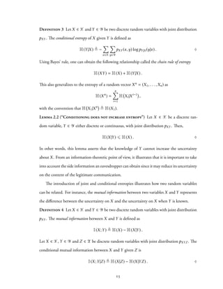 Definition 3 Let X ∈ X and Y ∈ Y be two discrete random variables with joint distribution
pXY . The conditional entropy of X given Y is defined as
H(Y|X) ≜ −
∑
x∈X
∑
y∈Y
pXY (x,y) logpY|X (y|x) . ♢
Using Bayes’ rule, one can obtain the following relationship called the chain rule of entropy
H(XY) = H(X) + H(Y|X) .
This also generalizes to the entropy of a random vector Xn = (X1, . . . ,Xn) as
H(Xn
) =
n∑
i=1
H Xi|Xi−1
,
with the convention that H X1|X0 ≜ H(X1).
Lemma 2.2 (“Conditioning does not increase entropy”) Let X ∈ X be a discrete ran-
dom variable, Y ∈ Y either discrete or continuous, with joint distribution pXY . Then,
H(X|Y) ⩽ H(X) . ♢
In other words, this lemma asserts that the knowledge of Y cannot increase the uncertainty
about X. From an information-theoretic point of view, it illustrates that it is important to take
into account the side information an eavesdropper can obtain since it may reduce its uncertainty
on the content of the legitimate communication.
The introduction of joint and conditional entropies illustrates how two random variables
can be related. For instance, the mutual information between two variables X and Y represents
the difference between the uncertainty on X and the uncertainty on X when Y is known.
Definition 4 Let X ∈ X and Y ∈ Y be two discrete random variables with joint distribution
pXY . The mutual information between X and Y is defined as
I(X;Y) ≜ H(X) − H(X|Y) .
Let X ∈ X, Y ∈ Y and Z ∈ Z be discrete random variables with joint distribution pXYZ . The
conditional mutual information between X and Y given Z is
I(X;Y|Z) ≜ H(X|Z) − H(X|YZ) . ♢
15
 