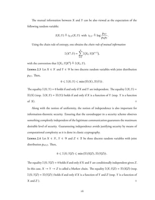 The mutual information between X and Y can be also viewed as the expectation of the
following random variable:
I(X;Y) ≜ iX;Y (X;Y) with iX;Y ≜ log
pXY
pXpY
.
Using the chain rule of entropy, one obtains the chain rule of mutual information
I(Xn
;Y) =
n∑
i=1
I Xi;Y|Xi−1
,
with the convention that I X1;Y|X0 ≜ I(X1;Y).
Lemma 2.3 Let X ∈ X and Y ∈ Y be two discrete random variables with joint distribution
pXY . Then,
0 ⩽ I(X;Y) ⩽ min (H(X) , H(Y)) .
The equality I(X;Y) = 0 holds if and only if X and Y are independent. The equality I(X;Y) =
H(X) (resp. I(X;Y) = H(Y)) holds if and only if X is a function of Y (resp. Y is a function
of X). ♢
Along with the notion of uniformity, the notion of independence is also important for
information-theoretic security. Ensuring that the eavesdropper in a security scheme observes
something completely independent of the legitimate communication guarantees the maximum
desirable level of security. Guaranteeing independence avoids justifying security by means of
computational complexity as it is done in classic cryptography.
Lemma 2.4 Let X ∈ X, Y ∈ Y and Z ∈ Z be three discrete random variables with joint
distribution pXYZ . Then,
0 ⩽ I(X;Y|Z) ⩽ min (H(X|Z) , H(Y|Z)) .
The equality I(X;Y|Z) = 0 holds if and only if X and Y are conditionally independent given Z.
In this case, X → Y → Z is called a Markov chain. The equality I(X;Y|Z) = H(X|Z) (resp.
I(X;Y|Z) = H(Y|Z) ) holds if and only if X is a function of Y and Z (resp. Y is a function of
X and Z ). ♢
16
 