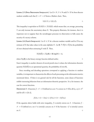 Lemma 2.5 (Data Processing Inequality) Let X ∈ X, Y ∈ Y and Z ∈ Z be three discrete
random variables such that X → Y → Z forms a Markov chain. Then,
I(X;Y) ⩾ I(X;Z). ♢
This inequality is equivalent to H(X|Y) ⩽ H(X|Z), which means that, on average, processing
Y can only increase the uncertainty about X. This property illustrates, for instance, that it is
important not to suppose than the eavesdropper processes its observation to fully assess the
security of a secrecy scheme.
Lemma 2.6 (Fano’s Inequality) Let X ∈ X be a discrete random variable and let ˆX be any
estimate of X that takes values in the same alphabet X. Let Pe ≜ P X ˆX be the probability
of error obtained when estimating X with ˆX. Then,
H X| ˆX ⩽ Hb(Pe) + Pe log(|X| − 1),
where Hb(Pe) is the binary entropy function defined earlier. ♢
Fano’s inequality is another element of several proofs since it relates the information-theoretic
quantity H X| ˆX to an operational quantity, the probability of error Pe.
Since encoding and decoding operations correspond to applying a function to random
variables, it is important to characterize the effects of such processing on the information metrics
mentioned above. If there is no general rule for all the functions, some classes of functions
exhibit interesting behaviors from an information-theoretic perspective. It is, for instance, the
case for convex functions.
Definition 5 A function f : I → R defined on a set I is convex on I if for all (x1,x2) ∈ I2
and for all λ ∈ [0, 1],
f (λx1 + (1 − λ)x2) ⩽ λf (x1) + (1 − λ)f (x2).
If the equation above holds with strict inequality, f is strictly convex on I. A function f :
I → R defined on a set I is (strictly) concave on I if the function −f is (strictly) convex
on I. ♢
17
 
