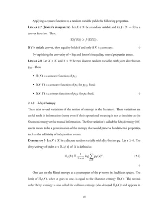 Applying a convex function to a random variable yields the following properties.
Lemma 2.7 (Jensen’s inequality) Let X ∈ X be a random variable and let f : X → R be a
convex function. Then,
E(f (X)) ⩾ f (E(X)) .
If f is strictly convex, then equality holds if and only if X is a constant. ♢
By exploiting the convexity of − log and Jensen’s inequality, several properties ensue.
Lemma 2.8 Let X ∈ X and Y ∈ Y be two discrete random variables with joint distribution
pXY . Then
• H(X) is a concave function of pX ;
• I(X;Y) is a concave function of pX for pY|X fixed;
• I(X;Y) is a convex function of pY|X for pX fixed. ♢
2.1.2 Rényi Entropy
There exist several variations of the notion of entropy in the literature. These variations are
useful tools in information theory even if their operational meaning is not as intuitive as the
Shannon entropy or the mutual information. The first variation is called the Rényi entropy [84]
and is meant to be a generalization of the entropy that would preserve fundamental properties,
such as the additivity of independent events.
Definition 6 Let X ∈ X be a discrete random variable with distribution pX . Let ϵ ⩾ 0. The
Rényi entropy of order α ∈ R+{1} of X is defined as
Hα (X) ≜
1
1 − α
log
∑
x∈X
pX (x)α
. (2.2)
♢
One can see the Rényi entropy as a counterpart of the p-norms in Euclidean spaces. The
limit of Hα (X), when α goes to one, is equal to the Shannon entropy H(X). The second
order Rényi entropy is also called the collision entropy (also denoted Hc(X)) and appears in
18
 
