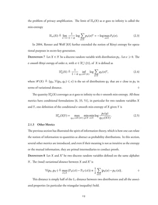 the problem of privacy amplification. The limit of Hα (X) as α goes to infinity is called the
min-entropy
H∞(X) ≜ lim
α→∞
1
1 − α
log
∑
x∈X
pX (x)α
= − log max
x∈X
PX (x). (2.3)
In 2004, Renner and Wolf [83] further extended the notion of Rényi entropy for opera-
tional purposes in secret-key generation.
Definition 7 Let X ∈ X be a discrete random variable with distribution pX . Let ϵ ⩾ 0. The
ϵ-smooth Rényi entropy of order α, with α ∈ R∗
+{1}, of X is defined as
Hϵ
α (X) ≜
1
1 − α
inf
qX ∈Bϵ (X)
log
∑
x∈X
qX (x)α
, (2.4)
where Bϵ(X) ≜ {qX , V(pX ,qX ) ⩽ ϵ} is the set of distributions qX that are ϵ close to pX in
terms of variational distance. ♢
The quantity Hϵ
α (X) converges as α goes to infinity to the ϵ-smooth min-entropy. All these
metrics have conditional formulations [6, 33, 51], in particular for two random variables X
and Y, one definition of the conditional ϵ-smooth min-entropy of X given Y is
Hϵ
∞(X|Y) = max
qXY ∈Bϵ (XY)
min
y∈Y
min
x∈X
log
pY (y)
qXY (XY)
. (2.5)
2.1.3 Other Metrics
The previous section has illustrated the spirit of information theory, which is how one can relate
the notion of information to quantities as abstract as probability distributions. In this section,
several other metrics are introduced, and even if their meaning is not as intuitive as the entropy
or the mutual information, they are primal intermediaries to conduct proofs.
Definition 8 Let X and X′ be two discrete random variables defined on the same alphabet
X. The (total) variational distance between X and X′ is
V(pX ,pX ′) ≜ max
A⊆X
(PX (A) − PX ′(A)) ≡
1
2
∑
x∈X
|pX (x) − pX ′(x)| . ♢
This distance is simply half of the L1 distance between two distributions and all the associ-
ated properties (in particular the triangular inequality) hold.
19
 