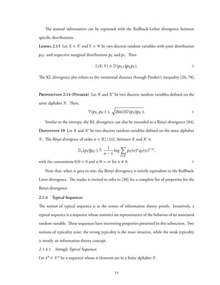 The mutual information can be expressed with the Kullback-Leiber divergence between
specific distributions.
Lemma 2.13 Let X ∈ X and Y ∈ Y be two discrete random variables with joint distribution
pXY and respective marginal distributions pX and pY . Then
I(X;Y) ≡ D(pXY ∥pXpY ). ♢
The KL divergence also relates to the variational distance through Pinsker’s inequality [26, 78].
Proposition 2.14 (Pinsker) Let X and X′ be two discrete random variables defined on the
same alphabet X. Then,
V(pX ,pX ′) ⩽
√
2ln(2)D(pX ∥pX ′). ♢
Similar to the entropy, the KL divergence can also be extended to a Rényi divergence [84].
Definition 10 Let X and X′ be two discrete random variables defined on the same alphabet
X. The Rényi divergence of order α ∈ R∗
+{1}, between X and X′ is
Dα (pX ||pX ′) ≜
1
α − 1
log
∑
x∈X
pX (x)α
qX (x)1−α
,
with the conventions 0/0 = 0 and x/0 = ∞ for x 0. ♢
Note that, when α goes to one, the Rényi divergence is strictly equivalent to the Kullback-
Lever divergence. The reader is invited to refer to [30] for a complete list of properties for the
Rényi divergence.
2.1.4 Typical Sequences
The notion of typical sequence is at the center of information theory proofs. Intuitively, a
typical sequence is a sequence whose statistics are representative of the behavior of its associated
random variable. These sequences have interesting properties presented in this subsection. Two
notions of typicality exist: the strong typicality is the most intuitive, while the weak typicality
is mostly an information theory concept.
2.1.4.1 Strongly Typical Sequences
Let xn ∈ Xn be a sequence whose n elements are in a finite alphabet X.
21
 