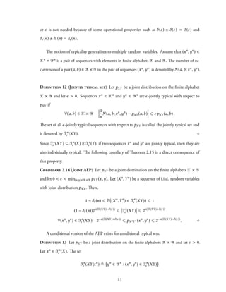 or ϵ is not needed because of some operational properties such as δ(ϵ) ± δ(ϵ) = δ(ϵ) and
δϵ(n) ± δϵ(n) = δϵ(n).
The notion of typicality generalizes to multiple random variables. Assume that (xn,yn) ∈
Xn × Yn is a pair of sequences with elements in finite alphabets X and Y. The number of oc-
currences of a pair (a,b) ∈ X× Y in the pair of sequences (xn,yn) is denoted by N(a,b;xn,yn).
Definition 12 (Jointly typical set) Let pXY be a joint distribution on the finite alphabet
X × Y and let ϵ > 0. Sequences xn ∈ Xn and yn ∈ Yn are ϵ-jointly typical with respect to
pXY if
∀(a,b) ∈ X × Y
1
n
N(a,b;xn
,yn
) − pXY (a,b) ⩽ ϵ pXY (a,b) .
The set of all ϵ-jointly typical sequences with respect to pXY is called the jointly typical set and
is denoted by Tn
ϵ (XY). ♢
Since Tn
ϵ (XY) ⊆ Tn
ϵ (X) × Tn
ϵ (Y), if two sequences xn and yn are jointly typical, then they are
also individually typical. The following corollary of Theorem 2.15 is a direct consequence of
this property.
Corollary 2.16 (Joint AEP) Let pXY be a joint distribution on the finite alphabets X × Y
and let 0 < ϵ < min(x,y)∈X×Y pXY (x,y). Let (Xn,Yn) be a sequence of i.i.d. random variables
with joint distribution pXY . Then,
1 − δϵ(n) ⩽ P (Xn
,Yn
) ∈ Tn
ϵ (XY) ⩽ 1
(1 − δϵ(n))2n(H(XY)−δ(ϵ))
⩽ Tn
ϵ (XY) ⩽ 2n(H(XY)+δ(ϵ))
∀(xn
,yn
) ∈ Tn
ϵ (XY) 2−n(H(XY)+δ(ϵ))
⩽ pXnYn (xn
,yn
) ⩽ 2−n(H(XY)−δ(ϵ))
. ♢
A conditional version of the AEP exists for conditional typical sets.
Definition 13 Let pXY be a joint distribution on the finite alphabets X × Y and let ϵ > 0.
Let xn ∈ Tn
ϵ (X). The set
Tn
ϵ (XY|xn
) ≜ yn
∈ Yn
: (xn
,yn
) ∈ Tn
ϵ (XY)
23
 