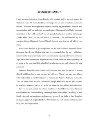 ACKNOWLEDGMENT
I truly owe this thesis to my beloved family, who provided with its love and support for
the last 26 years. My mom, Sandrine, who taught me her sense of esthetics and details,
my dad, Guillaume, who triggered my engineer curiosity, my grandmother, Paulette, who
surrounded me with love and pride, my grandparents, Martine and Jean-Marie, who made
me a citizen of the world, and finally my late grandfather, Louis, who asked me to design
a rocket when I was 5, are the true authors of this work. I am confident that my dear
youngest siblings, Maëva and Enzo, will benefit from the same love and will achieve even
more.
I also found the force to go through these last five years thanks to my forever friends
Alexandra, Isabelle, and Maxime, who have been constantly here for me. I will always
remember that they have traveled for 14 hours to attend my proposal without hesitation.
Together we have accumulated 40 years of study in Law, Medicine, and Engineering, af-
ter going to the same local high school in Marseille, supporting each other in this long
adventure.
In France, Pierre-Alexandre, Manas, and Guillaume have been the best Ph.D. accom-
plices I could have had to clear the gray sky of Metz. Almost two years ago, Atlanta
welcomed me like an old friend thanks to Romain and Andrew, Aude and Manu, Flo,
Tim, and all the other AE folks. Atlanta also brought Kevin into my life, who has been
an amazingly supportive partner to run the last miles, and hopefully the upcoming ones.
Last but not least, there is my advisor Matthieu, or should I say my friend Matthieu,
who supported me far beyond being a simple professor: as a student, I was lucky to have
found a devoted and passionate professor; as a person, I was lucky to have found an
invaluable support. I am proud to be his first student and wish him the best for the next
lucky ones working with him.
iv
 