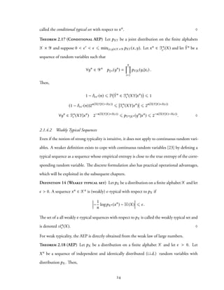 called the conditional typical set with respect to xn. ♢
Theorem 2.17 (Conditional AEP) Let pXY be a joint distribution on the finite alphabets
X × Y and suppose 0 < ϵ′ < ϵ ⩽ min(x,y)∈X×Y pXY (x,y). Let xn ∈ Tn
ϵ′(X) and let ˜Yn be a
sequence of random variables such that
∀yn
∈ Yn
p ˜Yn (yn
) =
n∏
i=1
pY|X (yi|xi) .
Then,
1 − δϵϵ′(n) ⩽ P ˜Yn
∈ Tn
ϵ (XY|xn
) ⩽ 1
(1 − δϵϵ′(n))2n(H(Y|X)−δ(ϵ))
⩽ Tn
ϵ (XY|xn
) ⩽ 2n(H(Y|X)+δ(ϵ))
∀yn
∈ Tn
ϵ (XY|xn
) 2−n(H(Y|X)+δ(ϵ))
⩽ pYn|Xn (yn
|xn
) ⩽ 2−n(H(Y|X)−δ(ϵ))
. ♢
2.1.4.2 Weakly Typical Sequences
Even if the notion of strong typicality is intuitive, it does not apply to continuous random vari-
ables. A weaker definition exists to cope with continuous random variables [23] by defining a
typical sequence as a sequence whose empirical entropy is close to the true entropy of the corre-
sponding random variable. The discrete formulation also has practical operational advantages,
which will be exploited in the subsequent chapters.
Definition 14 (Weakly typical set) Let pX be a distribution on a finite alphabet X and let
ϵ > 0. A sequence xn ∈ Xn is (weakly) ϵ-typical with respect to pX if
−
1
n
logpXn (xn
) − H(X) ⩽ ϵ.
The set of a all weakly ϵ-typical sequences with respect to pX is called the weakly typical set and
is denoted An
ϵ (X). ♢
For weak typicality, the AEP is directly obtained from the weak law of large numbers.
Theorem 2.18 (AEP) Let pX be a distribution on a finite alphabet X and let ϵ > 0. Let
Xn be a sequence of independent and identically distributed (i.i.d.) random variables with
distribution pX . Then,
24
 