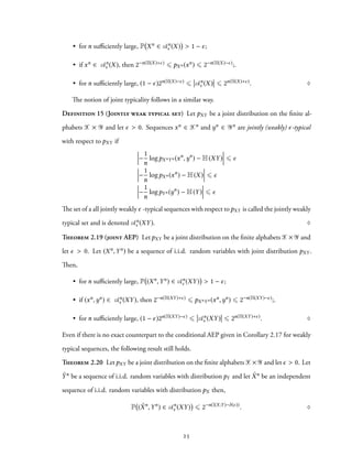 • for n sufficiently large, P Xn ∈ An
ϵ (X) > 1 − ϵ;
• if xn ∈ An
ϵ (X), then 2−n(H(X)+ϵ) ⩽ pXn (xn) ⩽ 2−n(H(X)−ϵ);.
• for n sufficiently large, (1 − ϵ)2n(H(X)−ϵ) ⩽ An
ϵ (X) ⩽ 2n(H(X)+ϵ). ♢
The notion of joint typicality follows in a similar way.
Definition 15 (Jointly weak typical set) Let pXY be a joint distribution on the finite al-
phabets X × Y and let ϵ > 0. Sequences xn ∈ Xn and yn ∈ Yn are jointly (weakly) ϵ-typical
with respect to pXY if
−
1
n
logpXnYn (xn
,yn
) − H(XY) ⩽ ϵ
−
1
n
logpXn (xn
) − H(X) ⩽ ϵ
−
1
n
logpYn (yn
) − H(Y) ⩽ ϵ
The set of a all jointly weakly ϵ -typical sequences with respect topXY is called the jointly weakly
typical set and is denoted An
ϵ (XY). ♢
Theorem 2.19 (joint AEP) Let pXY be a joint distribution on the finite alphabets X× Y and
let ϵ > 0. Let (Xn,Yn) be a sequence of i.i.d. random variables with joint distribution pXY .
Then,
• for n sufficiently large, P (Xn,Yn) ∈ An
ϵ (XY) > 1 − ϵ;
• if (xn,yn) ∈ An
ϵ (XY), then 2−n(H(XY)+ϵ) ⩽ pXnYn (xn,yn) ⩽ 2−n(H(XY)−ϵ);.
• for n sufficiently large, (1 − ϵ)2n(H(XY)−ϵ) ⩽ An
ϵ (XY) ⩽ 2n(H(XY)+ϵ). ♢
Even if there is no exact counterpart to the conditional AEP given in Corollary 2.17 for weakly
typical sequences, the following result still holds.
Theorem 2.20 LetpXY be a joint distribution on the finite alphabetsX× Y and let ϵ > 0. Let
˜Yn be a sequence of i.i.d. random variables with distribution pY and let ˜Xn be an independent
sequence of i.i.d. random variables with distribution pX then,
P ( ˜Xn
,Yn
) ∈ An
ϵ (XY) ⩽ 2−n(I(X;Y)−δ(ϵ))
. ♢
25
 
