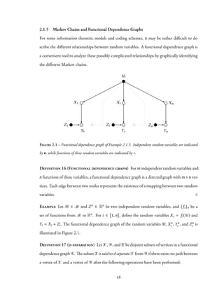 2.1.5 Markov Chains and Functional Dependence Graphs
For some information theoretic models and coding schemes, it may be rather difficult to de-
scribe the different relationships between random variables. A functional dependence graph is
a convenient tool to analyze these possibly complicated relationships by graphically identifying
the different Markov chains.
XnXi
M
YnYiY1
ZnZiZ1
X1
Figure 2.1 – Functional dependence graph of Example 2.1.5. Independent random variables are indicated
by •, while functions of these random variables are indicated by ◦.
Definition 16 (Functional dependence graph) Form independent random variables and
n functions of these variables, a functional dependence graph is a directed graph withm+n ver-
tices. Each edge between two nodes represents the existence of a mapping between two random
variables. ♢
Example Let M ∈ M and Zn ∈ Rn be two independent random variables, and {fi}n be a
set of functions from M to Rn. For i ∈ 1,n , define the random variables Xi = fi(M) and
Yi = Xi + Zi. The functional dependence graph of the random variables M, Xn
i , Yn
i , and Zn
i is
illustrated in Figure 2.1.
Definition 17 (d-separation) LetX, Y, and Z be disjoint subsets of vertices in a functional
dependence graph G. The subsetZ is said to d-separateX from Y if there exists no path between
a vertex of X and a vertex of Y after the following operations have been performed:
26
 