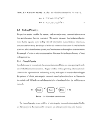Lemma 2.24 (Chernoff bound) Let X be a real-valued random variable. For all a > 0,
∀s > 0 P(X ⩾ a) ⩽ EX esX
e−sa
,
∀s < 0 P(X ⩽ a) ⩽ EX esX
e−sa
. ♢
2.2 Coding Primitives
The previous section provides the necessary tools to analyze many communication systems
from an information-theoretic perspective. This section introduces four fundamental primi-
tives: channel capacity, source coding with side information, channel intrinsic randomness,
and channel resolvability. The analysis of multi-user communications relies on several of these
primitives, which introduces the pivotal proof mechanisms used throughout this dissertation.
The example of point-to-point communications illustrates the fundamental aspects of these
coding primitives.
2.2.1 Channel Capacity
Introducing security constraints in the communication model does not mean ignoring the prob-
lem of reliability in communications. The goal is indeed twofold: providing reliable communi-
cations for the legitimate users, and ensuring security with respect to an external eavesdropper.
The problem of reliable point-to-point communications has been introduced by Shannon in
his seminal work [88] and was studied extensively for other channels (esp. the multiple-access
channel).
Xn
ENC DECM
Yn
ˆMpY |X
Figure 2.2 – Point-to-point communications.
The channel capacity for the problem of point-to-point communications depicted in Fig-
ure 2.2 is defined as the maximum bit rate a user can reliably transmit on a noisy channel.
28
 