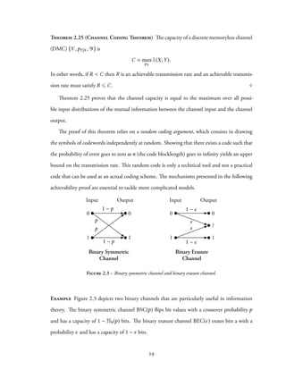 Theorem 2.25 (Channel Coding Theorem) The capacity of a discrete memoryless channel
(DMC) X,pY|X , Y is
C = max
pX
I(X;Y).
In other words, if R < C then R is an achievable transmission rate and an achievable transmis-
sion rate must satisfy R ⩽ C. ♢
Theorem 2.25 proves that the channel capacity is equal to the maximum over all possi-
ble input distributions of the mutual information between the channel input and the channel
output.
The proof of this theorem relies on a random coding argument, which consists in drawing
the symbols of codewords independently at random. Showing that there exists a code such that
the probability of error goes to zero as n (the code blocklength) goes to infinity yields an upper
bound on the transmission rate. This random code is only a technical tool and not a practical
code that can be used as an actual coding scheme. The mechanisms presented in the following
achievability proof are essential to tackle more complicated models.
Input Output Input Output
Binary Symmetric
Channel
Binary Erasure
Channel
0
1
0
1
0
1
0
1
?
p
1 p
1 p
p
1
1
Figure 2.3 – Binary symmetric channel and binary erasure channel.
Example Figure 2.3 depicts two binary channels that are particularly useful in information
theory. The binary symmetric channel BSC(p) flips bit values with a crossover probability p
and has a capacity of 1 − Hb(p) bits. The binary erasure channel BEC(ϵ) erases bits a with a
probability ϵ and has a capacity of 1 − ϵ bits.
29
 