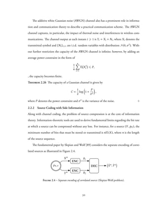The additive white Gaussian noise (AWGN) channel also has a prominent role in informa-
tion and communication theory to describe a practical communication scheme. The AWGN
channel captures, in particular, the impact of thermal noise and interferences in wireless com-
munications. The channel output at each instant i ⩾ 1 is Yi = Xi + Ni, where Xi denotes the
transmitted symbol and {Ni}i⩾1 are i.i.d. random variables with distribution N(0,σ2). With-
out further restriction the capacity of the AWGN channel is infinite; however, by adding an
average power constraint in the form of
1
n
n∑
i=1
E X2
i ⩽ P,
, the capacity becomes finite.
Theorem 2.26 The capacity of a Gaussian channel is given by
C =
1
2
log
(
1 +
P
σ2
)
,
where P denotes the power constraint and σ2 is the variance of the noise. ♢
2.2.2 Source Coding with Side Information
Along with channel coding, the problem of source compression is at the core of information
theory. Information-theoretic tools are used to derive fundamental limits regarding the bit rate
at which a source can be compressed without any loss. For instance, for a source (X,pX ), the
minimum number of bits that must be stored or transmitted is nH(X), where n is the length
of the source sequence.
The fundamental paper by Slepian and Wolf [89] considers the separate encoding of corre-
lated sources as illustrated in Figure 2.4.
DEC
ENC
ENC
Xn
Yn
⇣
ˆXn
, ˆYn
⌘
R1
R2
pX,Y
Figure 2.4 – Separate encoding of correlated sources (Slepian-Wolf problem).
30
 