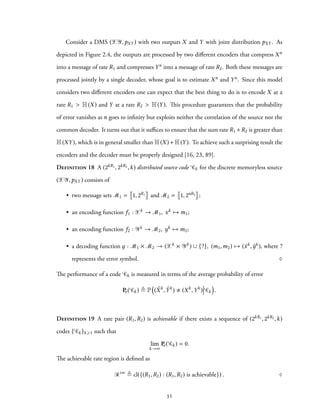 Consider a DMS (XY,pXY ) with two outputs X and Y with joint distribution pXY . As
depicted in Figure 2.4, the outputs are processed by two different encoders that compress Xn
into a message of rate R1 and compresses Yn into a message of rate R2. Both these messages are
processed jointly by a single decoder, whose goal is to estimate Xn and Yn. Since this model
considers two different encoders one can expect that the best thing to do is to encode X at a
rate R1 > H(X) and Y at a rate R2 > H(Y). This procedure guarantees that the probability
of error vanishes as n goes to infinity but exploits neither the correlation of the source nor the
common decoder. It turns out that it suffices to ensure that the sum rate R1 +R2 is greater than
H(XY), which is in general smaller than H(X)+H(Y). To achieve such a surprising result the
encoders and the decoder must be properly designed [16, 23, 89].
Definition 18 A (2kR1, 2kR2,k) distributed source code Ck for the discrete memoryless source
(XY,pXY ) consists of
• two message sets M1 = 1, 2R1 and M2 = 1, 2nR2 ;
• an encoding function f1 : Xk → M1, xk → m1;
• an encoding function f2 : Yk → M2, yk → m2;
• a decoding function д : M1 × M2 → (Xk × Yk) ∪ {?}, (m1,m2) → (ˆxk, ˆyk), where ?
represents the error symbol. ♢
The performance of a code Ck is measured in terms of the average probability of error
Pe( Ck) ≜ P
(
( ˆXk
, ˆYk
) (Xk
,Yk
) Ck
)
.
Definition 19 A rate pair (R1,R2) is achievable if there exists a sequence of (2kR1, 2kR2,k)
codes { Ck}k⩾1 such that
lim
k→∞
Pe( Ck) = 0.
The achievable rate region is defined as
Rsw
≜ cl({(R1,R2) : (R1,R2) is achievable}) . ♢
31
 