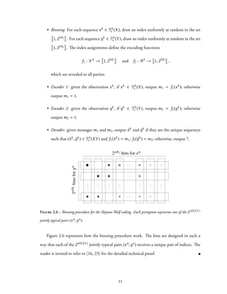 • Binning: For each sequence xk ∈ Tk
ϵ (X), draw an index uniformly at random in the set
1, 2kR1 . For each sequence yk ∈ Tk
ϵ (Y), draw an index uniformly at random in the set
1, 2kR2 . The index assignments define the encoding functions
f1 : Xk
→ 1, 2kR1
and f2 : Yk
→ 1, 2kR2
,
which are revealed to all parties.
• Encoder 1: given the observation xk, if xk ∈ Tk
ϵ (X), output m1 = f1(xk); otherwise
output m1 = 1.
• Encoder 2: given the observation yk, if yk ∈ Tk
ϵ (Y), output m2 = f2(yk); otherwise
output m2 = 1.
• Decoder: given messages m1 and m2, output ˆxk and ˆyk if they are the unique sequences
such that (ˆxk, ˆyk) ∈ Tk
ϵ (XY) and f1(ˆxk) = m1, f2(ˆyk) = m2; otherwise, output ?.
. . .
. . .
. . .
...
...
...
...
...
...
...
2nR1 bins for xn
2nR2binsforn
Figure 2.6 – Binning procedure for the Slepian-Wolf coding. Each pictogram represents one of the 2nH(XY )
jointly typical pairs (xn,yn).
Figure 2.6 represents how the binning procedure work. The bins are designed in such a
way that each of the 2nH(XY) jointly typical pairs (xn,yn) receives a unique pair of indices. The
reader is invited to refer to [16, 23] for the detailed technical proof.
33
 