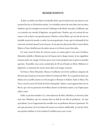 REMERCIEMENTS
Je dois, en réalité cette thèse à ma famille chérie, qui m’a donné tout son amour et son
soutient lors de ces 26 dernières années. Les véritables auteurs de cette thèse sont ma mère,
Sandrine, qui m’a enseigné son sens de l’esthétique et du détail, mon père, Guillaume, qui
a su stimuler ma curiosité d’ingénieur, ma grand-mère, Paulette, qui m’a entouré de son
amour et de sa fierté, mes grands parents, Martine et Jean-Marie, qui ont fait de moi un
véritable citoyen du monde, et enfin, feu mon grand-père, Louis, qui m’a demandé de lui
concevoir une fusée quand j’avais cinq ans. Je sais que mes plus jeunes frère et sœur adorés,
Maëva et Enzo, bénéficieront du même amour et en feront encore bien plus.
J’ai aussi trouvé la force de traverser toutes ces années grâce à mes amis d’enfance,
Alexandra, Isabelle et Maxime qui ont été là pour moi à chaque instant. Je me rappellerai
toujours qu’ils ont voyagé 14 heures pour venir à mon proposal sans se poser la moindre
question. Ensemble, nous avons cumulé plus de 40 ans d’études en Droit, Médecine et
Ingénierie, se soutenant les uns les autres dans cette longue aventure.
En France, Pierre-Alexandre, Manas et Guillaume ont été les meilleurs comparses de
doctorat que j’aurais pu avoir pour éclaircir le ciel gris de Metz. Il y a quasiment deux ans,
Atlanta m’a accueilli comme un vieil ami grâce à Romain et Andrew, Aude et Manu, Flo,
Tim et tous les autres de l’école de Génie Aérospatial. Atlanta a aussi apporté dans ma vie
Kevin, qui a été un partenaire merveilleux durant ces dernières années, et je l’espère pour
celles à venir.
Enfin, et pas des moindres, il y a mon directeur de thèse, Matthieu, ou devrais-je dire
mon ami, Matthieu, qui m’a soutenu bien au delà de son rôle de professeur. En tant
qu’étudiant, j’ai eu l’opportunité de travailler avec un professeur dévoué et passionné. En
tant que personne, j’ai eu la chance de trouver un soutient indéfectible. Je suis fier d’être
son premier étudiant et je lui souhaite le meilleur pour ceux à venir.
v
 