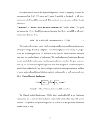 One of the special cases of the Slepian-Wolf problem consists in supposing that one the
components of the DMS (XY,pXY ), say Y, is directly available at the decoder as side infor-
mation and only X should be compressed. This problem is known as source coding with side
information.
Corollary 2.28 (Source coding with side information) Consider a DMS (XY,pXY )
and assume that (X,pX ) should be compressed knowing that (Y,pY ) is available as side infor-
mation at the decoder. Then,
inf{R : R is an achievable compression rate} = H(X|Y) . ♢
This result confirms that a source with low entropy can be compressed more than a source
with higher entropy. Corollary 2.28 plays a pivotal role in physical layer security and, in par-
ticular, for secret-key generation. To distill a secret-key from the physical medium, two users
must observe a correlated source of randomness. This correlated source of randomness does not
provide identical observations, thus requiring a reconciliation procedure. To agree on a com-
mon key, the two users exchange messages that allow them to agree on a common sequence,
which is then used to distill a key. Source coding with side information generalizes the problem
of source coding when additional side information is available either to both users or only one.
2.2.3 Channel Intrinsic Randomness
Zn Xn
n YnpX |Z
Figure 2.7 – Channel Intrinsic Randomness (CIR) basic scheme.
The Channel Intrinsic Randomness (CIR for short) is defined in [13] as the “maximum
bit rates that can be extracted from a channel output independently of an input with known
statistics.” This problem is of primary importance to analyze secret-key generation schemes to
provide strong security.
34
 