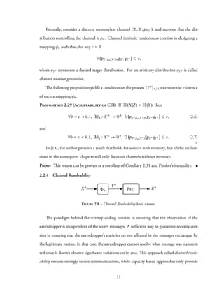 Formally, consider a discrete memoryless channel (Z,X,pX|Z ), and suppose that the dis-
tribution controlling the channel is pZ . Channel intrinsic randomness consists in designing a
mapping φn such that, for any ϵ > 0
V pZnφn(Xn),pZnqYn ⩽ ϵ,
where qYn represents a desired target distribution. For an arbitrary distribution qYn is called
channel number generation.
The following proposition yields a condition on the process {Yn}n⩾1 to ensure the existence
of such a mapping φn.
Proposition 2.29 (Achievability of CIR) If H(X|Z) > H(Y), then
∀0 < ϵ < 0.1, ∃φn : Xn
→ Yn
, V pZnφn(Xn),pZnqYn ⩽ ϵ, (2.6)
and
∀0 < ϵ < 0.1, ∃φ′
n : Xn
→ Yn
, D pZnφn(Xn)∥pZnqYn ⩽ ϵ. (2.7)
♢
In [13], the author presents a result that holds for sources with memory, but all the analysis
done in the subsequent chapters will only focus on channels without memory.
Proof This results can be proven as a corollary of Corollary 2.31 and Pinsker’s inequality.
2.2.4 Channel Resolvability
Xn
n
Yn
KnpK |Y
Figure 2.8 – Channel Resolvability basic scheme.
The paradigm behind the wiretap coding consists in ensuring that the observation of the
eavesdropper is independent of the secret messages. A sufficient way to guarantee security con-
sists in ensuring that the eavesdropper’s statistics are not affected by the messages exchanged by
the legitimate parties. In that case, the eavesdropper cannot resolve what message was transmit-
ted since it doesn’t observe significant variations on its end. This approach called channel resolv-
ability ensures strongly secure communications, while capacity based approaches only provide
35
 