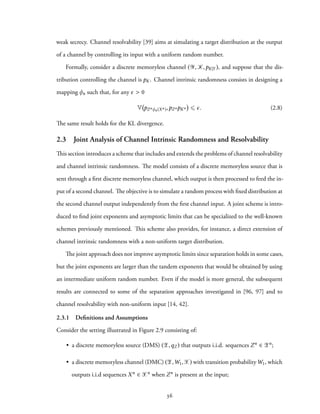 weak secrecy. Channel resolvability [39] aims at simulating a target distribution at the output
of a channel by controlling its input with a uniform random number.
Formally, consider a discrete memoryless channel (Y, K,pK|Y ), and suppose that the dis-
tribution controlling the channel is pK. Channel intrinsic randomness consists in designing a
mapping φn such that, for any ϵ > 0
V pZnφn(Xn),pZnpKn ⩽ ϵ. (2.8)
The same result holds for the KL divergence.
2.3 Joint Analysis of Channel Intrinsic Randomness and Resolvability
This section introduces a scheme that includes and extends the problems of channel resolvability
and channel intrinsic randomness. The model consists of a discrete memoryless source that is
sent through a first discrete memoryless channel, which output is then processed to feed the in-
put of a second channel. The objective is to simulate a random process with fixed distribution at
the second channel output independently from the first channel input. A joint scheme is intro-
duced to find joint exponents and asymptotic limits that can be specialized to the well-known
schemes previously mentioned. This scheme also provides, for instance, a direct extension of
channel intrinsic randomness with a non-uniform target distribution.
The joint approach does not improve asymptotic limits since separation holds in some cases,
but the joint exponents are larger than the tandem exponents that would be obtained by using
an intermediate uniform random number. Even if the model is more general, the subsequent
results are connected to some of the separation approaches investigated in [96, 97] and to
channel resolvability with non-uniform input [14, 42].
2.3.1 Deﬁnitions and Assumptions
Consider the setting illustrated in Figure 2.9 consisting of:
• a discrete memoryless source (DMS) (Z,qZ ) that outputs i.i.d. sequences Zn ∈ Zn;
• a discrete memoryless channel (DMC) (Z,W1,X) with transition probabilityW1, which
outputs i.i.d sequences Xn ∈ Xn when Zn is present at the input;
36
 