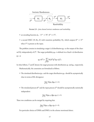 Intrinsic Randomness
Resolvability
Zn
W1
Xn
n
Yn
W2
Kn
Figure 2.9 – Joint channel intrinsic randomness and resolvability.
• an encoding function φn : Xn → Yn, Xn → Yn;
• a second DMC (Y,W2, K) with transition probability W2, which outputs Kn ∈ Xn
when Yn is present at the input.
The problem consists in simulating a target i.i.d distribution qKn at the output of the chan-
nel W2 independently of Zn. The target probability qKn is defined via a fixed i.i.d distribution
qYn as
qKn (kn
) =
∑
yn ∈Yn
W2(kn
|yn
)qYn (yn
).
In what follows, ˜Y and ˜K denote the target processes with distribution qY and qK, respectively.
Mathematically, the constraints are formalized as follows.
• The simulated distribution pKn and the target distribution qKn should be asymptotically
close in terms of KL divergence:
lim
n→∞
D(pKn ||qKn ) = 0.
• The simulated process Kn and the input process Zn should be asymptotically statistically
independent:
lim
n→∞
D(pKnZn ||pKnqZn ) = 0.
These two conditions can be merged by requiring that
lim
n→∞
D(pKnZn ||qKnqZn ) = 0.
For particular choices of DMSs and DMCs in the scheme mentioned above:
37
 