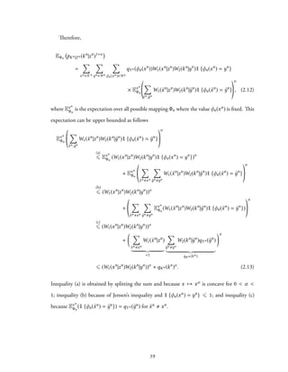 Therefore,
EΦn pKn|Zn (kn
|zn
)1+α
=
∑
xn ∈Xn
∑
yn ∈Yn
∑
φn(xn)∈Yn
qYn (φn(xn
))W1(xn
|zn
)W2(kn
|yn
)1 {φn(xn
) = yn
}
× Exn
Φn
∑
˜xn, ˜yn
W1( ˜xn
|zn
)W2(kn
| ˜yn
)1 {φn( ˜xn
) = ˜yn
}
α
, (2.12)
where Exn
Φn
is the expectation over all possible mapping Φn where the value φn(xn) is fixed. This
expectation can be upper bounded as follows
Exn
Φn
∑
˜xn, ˜yn
W1( ˜xn
|zn
)W2(kn
| ˜yn
)1 {φn( ˜xn
) = ˜yn
}
α
(a)
⩽ Exn
Φn
(W1(xn
|zn
)W2(kn
|yn
)1 {φn(xn
) = yn
})α
+ Exn
Φn
∑
˜xn xn
∑
˜yn yn
W1( ˜xn
|zn
)W2(kn
| ˜yn
)1 {φn( ˜xn
) = ˜yn
}
α
(b)
⩽ (W1(xn
|zn
)W2(kn
|yn
))α
+
∑
˜xn xn
∑
˜yn yn
Exn
Φn
(W1( ˜xn
|zn
)W2(kn
| ˜yn
)1 {φn( ˜xn
) = ˜yn
})
α
(c)
⩽ (W1(xn
|zn
)W2(kn
|yn
))α
+
( ∑
˜xn xn
W1( ˜xn
|zn
)
=1
∑
˜yn yn
W2(kn
| ˜yn
)qYn ( ˜yn
)
qKn (kn)
)α
⩽ (W1(xn
|zn
)W2(kn
|yn
))α
+ qKn (kn
)α
. (2.13)
Inequality (a) is obtained by splitting the sum and because x → xα is concave for 0 < α <
1; inequality (b) because of Jensen’s inequality and 1 {φn(xn) = yn} ⩽ 1; and inequality (c)
because Exn
Φn
(1 {φn( ˜xn) = ˜yn}) = qYn ( ˜yn) for ˜xn xn.
39
 