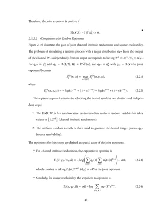 Therefore, the joint exponent is positive if
H(X|Z) − I( ˜Y; ˜K) > 0.
2.3.2.2 Comparison with Tandem Exponents
Figure 2.10 illustrates the gain of joint channel intrinsic randomness and source resolvability.
The problem of simulating a random process with a target distribution qKn from the output
of the channel W1 independently from its input corresponds to having Yn = Kn, W2 = idKn .
For qZn = qn
Z with qZ ∼ B(1/2), W1 = BSC(ω), and qKn = qn
K with qK ∼ B(κ) the joint
exponent becomes
Ecir
j (κ,ω) = max
α∈[0,1]
Ecir
j (α,κ,ω), (2.21)
where
Ecir
j (α,κ,ω) = − log ω1+α
+ (1 − ω)1+α
− log κ1−α
+ (1 − κ)1−α
. (2.22)
The separate approach consists in achieving the desired result in two distinct and indepen-
dent steps:
1. The DMCW1 is first used to extract an intermediate uniform random variable that takes
values in 1, 2nR (channel intrinsic randomness);
2. The uniform random variable is then used to generate the desired target process qKn
(source resolvability).
The exponents for these steps are derived as special cases of the joint exponent.
• For channel intrinsic randomness, the exponent to optimize is
E1(α,qZ ,W1,R) = − log
∑
z∈Z
qZ (z)
∑
x∈X
W1(x|z)1+α
− αR, (2.23)
which consists in taking Er (α, 2−nR,idK) = αR in the joint exponent.
• Similarly, for source resolvability, the exponent to optimize is
E2(α,qK,R) = αR − log
∑
kn ∈Kn
qKn (kn
)1−α
. (2.24)
42
 