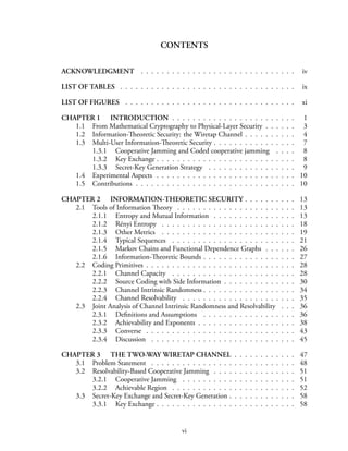 CONTENTS
ACKNOWLEDGMENT . . . . . . . . . . . . . . . . . . . . . . . . . . . . . . iv
LIST OF TABLES . . . . . . . . . . . . . . . . . . . . . . . . . . . . . . . . . . ix
LIST OF FIGURES . . . . . . . . . . . . . . . . . . . . . . . . . . . . . . . . . xi
CHAPTER 1 INTRODUCTION . . . . . . . . . . . . . . . . . . . . . . . . 1
1.1 From Mathematical Cryptography to Physical-Layer Security . . . . . . 3
1.2 Information-Theoretic Security: the Wiretap Channel . . . . . . . . . . 4
1.3 Multi-User Information-Theoretic Security . . . . . . . . . . . . . . . . 7
1.3.1 Cooperative Jamming and Coded cooperative jamming . . . . 8
1.3.2 Key Exchange . . . . . . . . . . . . . . . . . . . . . . . . . . . 8
1.3.3 Secret-Key Generation Strategy . . . . . . . . . . . . . . . . . 9
1.4 Experimental Aspects . . . . . . . . . . . . . . . . . . . . . . . . . . . 10
1.5 Contributions . . . . . . . . . . . . . . . . . . . . . . . . . . . . . . . 10
CHAPTER 2 INFORMATION-THEORETIC SECURITY . . . . . . . . . . 13
2.1 Tools of Information Theory . . . . . . . . . . . . . . . . . . . . . . . 13
2.1.1 Entropy and Mutual Information . . . . . . . . . . . . . . . . 13
2.1.2 Rényi Entropy . . . . . . . . . . . . . . . . . . . . . . . . . . 18
2.1.3 Other Metrics . . . . . . . . . . . . . . . . . . . . . . . . . . 19
2.1.4 Typical Sequences . . . . . . . . . . . . . . . . . . . . . . . . 21
2.1.5 Markov Chains and Functional Dependence Graphs . . . . . . 26
2.1.6 Information-Theoretic Bounds . . . . . . . . . . . . . . . . . . 27
2.2 Coding Primitives . . . . . . . . . . . . . . . . . . . . . . . . . . . . . 28
2.2.1 Channel Capacity . . . . . . . . . . . . . . . . . . . . . . . . 28
2.2.2 Source Coding with Side Information . . . . . . . . . . . . . . 30
2.2.3 Channel Intrinsic Randomness . . . . . . . . . . . . . . . . . . 34
2.2.4 Channel Resolvability . . . . . . . . . . . . . . . . . . . . . . 35
2.3 Joint Analysis of Channel Intrinsic Randomness and Resolvability . . . 36
2.3.1 Definitions and Assumptions . . . . . . . . . . . . . . . . . . 36
2.3.2 Achievability and Exponents . . . . . . . . . . . . . . . . . . . 38
2.3.3 Converse . . . . . . . . . . . . . . . . . . . . . . . . . . . . . 43
2.3.4 Discussion . . . . . . . . . . . . . . . . . . . . . . . . . . . . 45
CHAPTER 3 THE TWO-WAY WIRETAP CHANNEL . . . . . . . . . . . . 47
3.1 Problem Statement . . . . . . . . . . . . . . . . . . . . . . . . . . . . 48
3.2 Resolvability-Based Cooperative Jamming . . . . . . . . . . . . . . . . 51
3.2.1 Cooperative Jamming . . . . . . . . . . . . . . . . . . . . . . 51
3.2.2 Achievable Region . . . . . . . . . . . . . . . . . . . . . . . . 52
3.3 Secret-Key Exchange and Secret-Key Generation . . . . . . . . . . . . . 58
3.3.1 Key Exchange . . . . . . . . . . . . . . . . . . . . . . . . . . . 58
vi
 