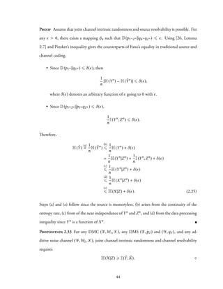 Proof Assume that joint channel intrinsic randomness and source resolvability is possible. For
any ϵ > 0, there exists a mapping φn such that D(pYnZn ∥qKnqZn ) ⩽ ϵ. Using [26, Lemma
2.7] and Pinsker’s inequality gives the counterparts of Fano’s equality in traditional source and
channel coding.
• Since D(pYn ∥qYn ) ⩽ δ(ϵ), then
1
n
|H(Yn
) − H( ˜Yn
)| ⩽ δ(ϵ),
where δ(ϵ) denotes an arbitrary function of ϵ going to 0 with ϵ.
• Since D(pYnZn ∥pYnqZn ) ⩽ δ(ϵ),
1
n
I(Yn
;Zn
) ⩽ δ(ϵ).
Therefore,
H( ˜Y)
(a)
=
1
n
H( ˜Yn
)
(b)
⩽
1
n
H(Yn
) + δ(ϵ)
=
1
n
H(Yn
|Zn
) +
1
n
I(Yn
;Zn
) + δ(ϵ)
(c)
⩽
1
n
H(Yn
|Zn
) + δ(ϵ)
(d)
⩽
1
n
H(Xn
|Zn
) + δ(ϵ)
(e)
⩽ H(X|Z) + δ(ϵ). (2.25)
Steps (a) and (e) follow since the source is memoryless, (b) arises from the continuity of the
entropy rate, (c) from of the near independence of Yn and Zn, and (d) from the data processing
inequality since Yn is a function of Xn.
Proposition 2.33 For any DMC (Z,W1,X), any DMS (Z,pZ ) and (Y,qY ), and any ad-
ditive noise channel (Y,W2, K), joint channel intrinsic randomness and channel resolvability
requires
H(X|Z) ⩾ I( ˜Y; ˜K). ♢
44
 
