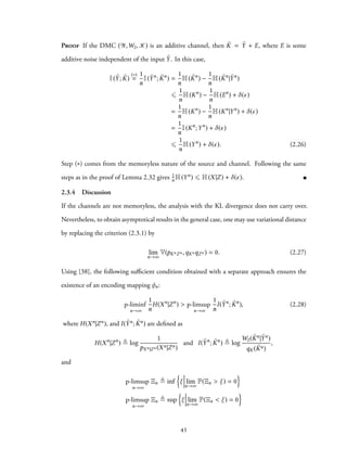 Proof If the DMC (Y,W2, K) is an additive channel, then ˜K = ˜Y + E, where E is some
additive noise independent of the input ˜Y. In this case,
I( ˜Y; ˜K)
(∗)
=
1
n
I( ˜Yn
; ˜Kn
) =
1
n
H( ˜Kn
) −
1
n
H( ˜Kn
| ˜Yn
)
⩽
1
n
H(Kn
) −
1
n
H(En
) + δ(ϵ)
=
1
n
H(Kn
) −
1
n
H(Kn
|Yn
) + δ(ϵ)
=
1
n
I(Kn
;Yn
) + δ(ϵ)
⩽
1
n
H(Yn
) + δ(ϵ). (2.26)
Step (∗) comes from the memoryless nature of the source and channel. Following the same
steps as in the proof of Lemma 2.32 gives 1
n H(Yn) ⩽ H(X|Z) + δ(ϵ).
2.3.4 Discussion
If the channels are not memoryless, the analysis with the KL divergence does not carry over.
Nevertheless, to obtain asymptotical results in the general case, one may use variational distance
by replacing the criterion (2.3.1) by
lim
n→∞
V(pKnZn ,qKnqZn ) = 0. (2.27)
Using [38], the following sufficient condition obtained with a separate approach ensures the
existence of an encoding mapping φn:
p-liminf
n→∞
1
n
H(Xn
|Zn
) > p-limsup
n→∞
1
n
I( ˜Yn
; ˜Kn
), (2.28)
where H(Xn|Zn), and I( ˜Yn; ˜Kn) are defined as
H(Xn
|Zn
) ≜ log
1
pXn|Zn (Xn|Zn)
and I( ˜Yn
; ˜Kn
) ≜ log
W2( ˜Kn| ˜Yn)
qK( ˜Kn)
,
and
p-limsup
n→∞
Ξn ≜ inf
{
ξ lim
n→∞
P(Ξn > ξ) = 0
}
p-limsup
n→∞
Ξn ≜ sup
{
ξ lim
n→∞
P(Ξn < ξ) = 0
}
45
 