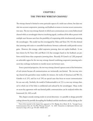 CHAPTER 3
THE TWO-WAY WIRETAP CHANNEL¹
The wiretap channel is limited to some particular aspects of a multi-user scheme, but does not
take into account cooperation, jamming, and feedback as means to increase secure communica-
tion rates. The two-way wiretap channel, in which users communicate over a noisy bidirectional
channel while an eavesdropper observes interfering signals, combines all the effects present with
multiple users because users have the possibility of cooperating while simultaneously jamming
the eavesdropper. This model was first investigated by Tekin and Yener [92, 93] who showed
that jamming with noise or controlled interference between codewords could provide secrecy
gains. However, this strategy, called cooperative jamming, does not exploit feedback. It was
later shown by He Yener [46] and Bloch [12] that strategies based on the feedback can per-
form strictly better than cooperative jamming alone. Recently, El Gamal et al. [28] proposed
an achievable region for the two-way wiretap channel combining cooperative jamming and a
secret-key exchange mechanism to transfer secure rate between users.
From a practical perspective, the two-way wiretap channel captures some of the limitations
of real systems because all communications are intrinsically rate-limited. The two-way wire-
tap channel also generalizes many models; for instance, the works of Amariucai and Wei [3],
Gündüz et al. [37], and Lai et al. [59] are special cases that focus on secure communication
for one user only. Similarly, the model of Ardestanizadeh et al. [5] is a two-way wiretap chan-
nel in which one of the links is confidential and unheard by the eavesdropper. Many works
on secret-key agreement with rate-limited public communication can be analyzed within this
framework [24, 103] as well.
This chapter extends existing results in several directions: it is possible to design powerful
coding schemes by partially decoupling the feedback and the interference and by relying on the
¹Parts of the material in this chapter have appeared in [76]: Pierrot, A. J., Bloch, M. R., “Strongly Secure
Communications Over the Two-Way Wiretap Channel”. In: IEEE Transactions on Information Forensics and
Security 6.3 (Sept. 2011), pp. 595–605. ©IEEE 2011.
47
 