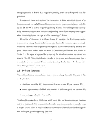 strategies presented in Section 1.3: cooperative jamming, secret-key exchange and secret-key
generation.
Strong secrecy results, which require the eavesdropper to obtain a negligible amount of in-
formation instead of a negligible rate of information, exploit the concept of channel resolvabil-
ity [11, 38–40, 90] to analyze cooperative jamming. Channel resolvability provides a concep-
tually convenient interpretation of cooperative jamming, which allows analyzing what happens
when transmitting beyond the capacity of the eavesdropper’s channel.
The outline of this chapter is as follows. Section 3.1 introduces the definitions pertaining
to the two-way wiretap channel and a wiretap code. Section 3.2 presents a region of strongly
secure rates achievable with cooperative jamming based on channel resolvability. This first step
yields a result similar to what Tekin and Yener [92, Theorem 2] obtained for weak secrecy. In
Section 3.3, the region is improved by introducing the secret-key exchange mechanism pro-
posed in [28, 46]. The region is further extended by performing secret-key generation from a
source induced by the noise used in cooperative jamming. Finally, Section 3.4 illustrates the
achievable region in the Gaussian case.
3.1 Problem Statement
The problem of secure communication over a two-way wiretap channel is illustrated in Fig-
ure 3.1, in which:
• a legitimate user called Alice (or transmitter 1) sends message M1 and estimates M2;
• another legitimate user called Bob (or transmitter 2) sends message M2 and estimates M1;
• an eavesdropper called Eve observes Zn.
The channel is supposed to be full-duplex, which means Alice and Bob communicate simultane-
ously over the channel. This assumption is relevant for some communication systems; however,
it may be hard to realize in practice and many experimental communication systems operate
with half-duplex, potentially yielding lower rates.
48
 