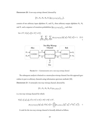 Definition 20 A two-way wiretap channel, denoted by
(
X1,X2, Y1, Y2,Z, pYn
1 Yn
2 Zn|Xn
1 Xn
2 n⩾1
)
,
consists of two arbitrary input alphabets X1 and X2, three arbitrary output alphabets Y1, Y2
and Z, and a sequence of transition probabilities pYn
1 Yn
2 Zn|Xn
1 Xn
2 n⩾1 such that:
∀n ∈ N∗
, ∀ xn
1,xn
2 ∈ Xn
1 × Xn
2 ,
∑
yn
1 ∈Yn
1
∑
yn
2 ∈Yn
2
∑
zn ∈Zn
pYn
1 Yn
2 Zn|Xn
1 Xn
2
yn
1,yn
2,zn
|xn
1,xn
2 = 1. (3.1)
♢
Alice Bob
Eve
M1 ˆM1
ˆM2 M2
Xn
1
Xn
2
Zn
CODECCODEC
Two-Way Wiretap
Channel
Y n
1
Y n
2
pY n
1 Y n
2 Z n|X n
1 X n
2
Figure 3.1 – Communication over a two-way wiretap channel.
The subsequent analysis is limited to a memoryless wiretap channel, but this approach gen-
eralizes in part to arbitrary channels using information spectrum methods [38].
Definition 21 A memoryless two-way wiretap channel, denoted by
X1,X2, Y1, Y2,Z,pY1Y2Z|X1X2
,
is a two-way wiretap channel for which:
∀ xn
1,xn
2,yn
1,yn
2,zn
∈ Xn
1 × Xn
2 × Yn
1 × Yn
2 × Zn
,
pYn
1 Yn
2 Zn|Xn
1 Xn
2
yn
1,yn
2,zn
|xn
1,xn
2 =
n∏
i=1
pY1Y2Z|X1X2
(
y(i)
1 ,y(i)
2 ,z(i)
|x(i)
1 ,x(i)
2
)
. ♢
A code for the two-way wiretap channel is formally defined as follows.
49
 