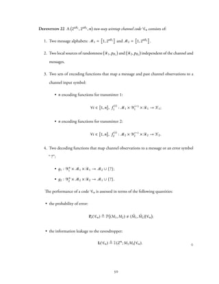 Definition 22 A 2nR1, 2nR2,n two-way wiretap channel code Cn consists of:
1. Two message alphabets: M1 = 1, 2nR1 and M2 = 1, 2nR2 .
2. Two local sources of randomness R1,pR1 and R2,pR2 independent of the channel and
messages.
3. Two sets of encoding functions that map a message and past channel observations to a
channel input symbol:
• n encoding functions for transmitter 1:
∀i ∈ 1,n , f (i)
1 : M1 × Yi−1
1 × R1 → X1;
• n encoding functions for transmitter 2:
∀i ∈ 1,n , f (i)
2 : M2 × Yi−1
2 × R2 → X2.
4. Two decoding functions that map channel observations to a message or an error symbol
“ ?”:
• д1 : Yn
1 × M1 × R1 → M2 ∪ {?};
• д2 : Yn
2 × M2 × R2 → M1 ∪ {?}.
The performance of a code Cn is assessed in terms of the following quantities:
• the probability of error:
Pe( Cn) ≜ P (M1, M2) ( ˆM1, ˆM2)| Cn ;
• the information leakage to the eavesdropper:
L( Cn) ≜ I(Zn
; M1M2| Cn). ♢
50
 