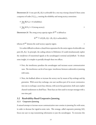 Definition 23 A rate pair (R1,R2) is achievable for a two-way wiretap channel if there exists
a sequence of codes { Cn}n⩾1 meeting the reliability and strong secrecy constraints:
• lim
n→∞
Pe( Cn) = 0 (reliability);
• lim
n→∞
L( Cn) = 0 (strong secrecy). ♢
Definition 24 The strong secrecy capacity region ¯R2W is defined as:
¯R2W
≜ cl ({(R1,R2) : (R1,R2) is achievable}) ,
whereas R2W denotes the weak secrecy capacity region. ♢
It is rather difficult to obtain a closed-form expression for the entire region of achievable rate
pairs (R1,R2). In principle, the coding scheme in Definition 22 could simultaneously exploit
the interference of transmitted signals at the eavesdropper’s terminal and feedback. To obtain
some insight, it is simpler to partially decouple these two effects.
• First, the interference penalizes the eavesdropper and increases secure communication
rates. The interference can be of two types: interference between codewords or jamming
with noise.
• Next, the feedback allows to increase the secrecy rate by means of key exchange and key
generation. With secret-key exchange, one user sacrifices part of its secure communica-
tion rate to exchange a secret-key, whereas, with secret-key generation, both users exploit
channel randomness to distill keys. Those keys are then used to encrypt messages with a
one-time pad.
3.2 Resolvability-Based Cooperative Jamming
3.2.1 Cooperative Jamming
A natural attempt to increase secure communication rates consists in jamming Eve with noise,
in order to decrease her signal-to-noise ratio. This strategy, called cooperative jamming [62],
forces one user to stop transmitting information to jam the eavesdropper. To overcome this
51
 