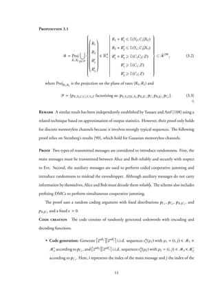Proposition 3.1
R = Proj
R1,R2
∪
p∈P



R1
R2
R′
1
R′
2
∈ R4
+
R1 + R′
1 ⩽ I(Y2;C1|X2)
R2 + R′
2 ⩽ I(Y1;C2|X1)
R′
1 + R′
2 ⩾ I(C1C2;Z)
R′
1 ⩾ I(C1;Z)
R′
2 ⩾ I(C2;Z)



⊂ ¯R2W
, (3.2)
where ProjR1,R2
is the projection on the plane of rates (R1,R2) and
P = {pX1X2C1C2Y1Y2Z factorizing as: pY1Y2Z|X1X2
pX1|C1
pC1 pX2|C2
pC2 }. (3.3)
♢
Remark A similar result has been independently established by Yassaee and Aref [108] using a
related technique based on approximation of output statistics. However, their proof only holds
for discrete memoryless channels because it involves strongly typical sequences. The following
proof relies on Steinberg’s results [90], which hold for Gaussian memoryless channels.
Proof Two types of transmitted messages are considered to introduce randomness. First, the
main messages must be transmitted between Alice and Bob reliably and securely with respect
to Eve. Second, the auxiliary messages are used to perform coded cooperative jamming and
introduce randomness to mislead the eavesdropper. Although auxiliary messages do not carry
information by themselves, Alice and Bob must decode them reliably. The scheme also includes
prefixing DMCs to perform simultaneous cooperative jamming.
The proof uses a random coding argument with fixed distributions pC1 , pC2 , pX1|C1
, and
pX2|C2
and a fixed ϵ > 0.
Code creation The code consists of randomly generated codewords with encoding and
decoding functions.
• Code generation: Generate 2nR1 2nR′
1 i.i.d. sequences cn
1(µ1) with µ1 = (i, j) ∈ M1 ×
M′
1 according topC1 , and 2nR2 2nR′
2 i.i.d. sequencescn
2(µ2) with µ2 = (i, j) ∈ M2 ×M′
2
according to pC2 . Here, i represents the index of the main message and j the index of the
53
 