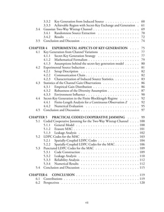 3.3.2 Key Generation from Induced Source . . . . . . . . . . . . . . 60
3.3.3 Achievable Region with Secret-Key Exchange and Generation . 61
3.4 Gaussian Two-Way Wiretap Channel . . . . . . . . . . . . . . . . . . . 69
3.4.1 Randomness Source Extraction . . . . . . . . . . . . . . . . . 70
3.4.2 Results . . . . . . . . . . . . . . . . . . . . . . . . . . . . . . 72
3.5 Conclusion and Discussion . . . . . . . . . . . . . . . . . . . . . . . . 74
CHAPTER 4 EXPERIMENTAL ASPECTS OF KEY GENERATION . . . . 75
4.1 Key Generation from Channel Variations . . . . . . . . . . . . . . . . 77
4.1.1 Secret-Key Generation Strategy . . . . . . . . . . . . . . . . . 77
4.1.2 Mathematical Formalism . . . . . . . . . . . . . . . . . . . . . 79
4.1.3 Assumptions behind the secret-key generation model . . . . . . 80
4.2 Experimental Source Induction . . . . . . . . . . . . . . . . . . . . . . 81
4.2.1 Setup Description . . . . . . . . . . . . . . . . . . . . . . . . 82
4.2.2 Communication Chain . . . . . . . . . . . . . . . . . . . . . . 82
4.2.3 Characterization of Induced Source Statistics. . . . . . . . . . . 83
4.3 Statistics of the Channel Gain Observations . . . . . . . . . . . . . . . 86
4.3.1 Empirical Gain Distribution . . . . . . . . . . . . . . . . . . . 86
4.3.2 Robustness of the Diversity Assumption . . . . . . . . . . . . . 87
4.3.3 Environment Influence . . . . . . . . . . . . . . . . . . . . . . 90
4.4 Secret-Key Generation in the Finite Blocklength Regime . . . . . . . . 92
4.4.1 Finite-Length Analysis for a Continuous Observation Z . . . . 92
4.4.2 Numerical Evaluation . . . . . . . . . . . . . . . . . . . . . . 95
4.5 Conclusion and Discussion . . . . . . . . . . . . . . . . . . . . . . . . 97
CHAPTER 5 PRACTICAL CODED COOPERATIVE JAMMING . . . . . 99
5.1 Coded Cooperative Jamming for the Two-Way Wiretap Channel . . . . 100
5.1.1 General Model . . . . . . . . . . . . . . . . . . . . . . . . . . 100
5.1.2 Erasure MAC . . . . . . . . . . . . . . . . . . . . . . . . . . . 101
5.1.3 Leakage Analysis . . . . . . . . . . . . . . . . . . . . . . . . . 102
5.2 LDPC Codes for the MAC . . . . . . . . . . . . . . . . . . . . . . . . 103
5.2.1 Spatially-Coupled LDPC Codes . . . . . . . . . . . . . . . . . 104
5.2.2 Spatially-Coupled LDPC Codes for the MAC . . . . . . . . . . 106
5.3 Punctured LDPC Codes for the MAC . . . . . . . . . . . . . . . . . . 109
5.3.1 Code Construction . . . . . . . . . . . . . . . . . . . . . . . . 109
5.3.2 Leakage Analysis . . . . . . . . . . . . . . . . . . . . . . . . . 110
5.3.3 Reliability Analysis . . . . . . . . . . . . . . . . . . . . . . . . 112
5.3.4 Numerical Results . . . . . . . . . . . . . . . . . . . . . . . . 112
5.4 Conclusion and Discussion . . . . . . . . . . . . . . . . . . . . . . . . 115
CHAPTER 6 CONCLUSION . . . . . . . . . . . . . . . . . . . . . . . . . . 119
6.1 Contributions . . . . . . . . . . . . . . . . . . . . . . . . . . . . . . . 119
6.2 Perspectives . . . . . . . . . . . . . . . . . . . . . . . . . . . . . . . . 120
vii
 