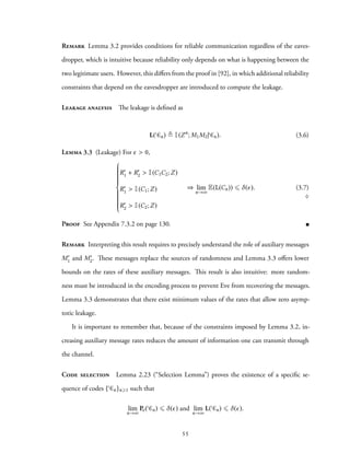 Remark Lemma 3.2 provides conditions for reliable communication regardless of the eaves-
dropper, which is intuitive because reliability only depends on what is happening between the
two legitimate users. However, this differs from the proof in [92], in which additional reliability
constraints that depend on the eavesdropper are introduced to compute the leakage.
Leakage analysis The leakage is defined as
L( Cn) ≜ I(Zn
; M1M2| Cn). (3.6)
Lemma 3.3 (Leakage) For ϵ > 0,



R′
1 + R′
2 > I(C1C2;Z)
R′
1 > I(C1;Z)
R′
2 > I(C2;Z)
⇒ lim
n→∞
E(L(Cn)) ⩽ δ(ϵ). (3.7)
♢
Proof See Appendix 7.3.2 on page 130.
Remark Interpreting this result requires to precisely understand the role of auxiliary messages
M′
1 and M′
2. These messages replace the sources of randomness and Lemma 3.3 offers lower
bounds on the rates of these auxiliary messages. This result is also intuitive: more random-
ness must be introduced in the encoding process to prevent Eve from recovering the messages.
Lemma 3.3 demonstrates that there exist minimum values of the rates that allow zero asymp-
totic leakage.
It is important to remember that, because of the constraints imposed by Lemma 3.2, in-
creasing auxiliary message rates reduces the amount of information one can transmit through
the channel.
Code selection Lemma 2.23 (“Selection Lemma”) proves the existence of a specific se-
quence of codes { Cn}n⩾1 such that
lim
n→∞
Pe( Cn) ⩽ δ(ϵ) and lim
n→∞
L( Cn) ⩽ δ(ϵ).
55
 