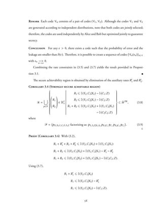 Remark Each code Cn consists of a pair of codes ( C1, C2). Although the codes C1 and C2
are generated according to independent distributions, note that both codes are jointly selected;
therefore, the codes are used independently by Alice and Bob but optimized jointly to guarantee
secrecy.
Conclusion For any ϵ > 0, there exists a code such that the probability of error and the
leakage are smaller than δ(ϵ). Therefore, it is possible to create a sequence of codes { Cn(ϵn)}n⩾1
with ϵn −→
n→∞
0.
Combining the rate constraints in (3.5) and (3.7) yields the result provided in Proposi-
tion 3.1.
The secure achievability region is obtained by elimination of the auxiliary rates R′
1 and R′
2.
Corollary 3.4 (Strongly secure achievable region)
R =
∪
p∈P



R1
R2
∈ R2
+
R1 ⩽ I(Y2;C1|X2) − I(C1;Z)
R2 ⩽ I(Y1;C2|X1) − I(C2;Z)
R1 + R2 ⩽ I(Y2;C1|X2) + I(Y1;C2|X1)
− I(C2C2;Z)



⊂ ¯R2W
, (3.8)
where
P = {pX1X2C1C2Y1Y2Z factorizing as: pY1Y2Z|X1X2
pX1|C1
pC1 pX2|C2
pC2 }. (3.9)
♢
Proof (Corollary 3.4) With (3.2),
R1 + R′
1 + R2 + R′
2 ⩽ I(Y2;C1|X2) + I(Y1;C2|X1)
R1 + R2 ⩽ I(Y2;C1|X2) + I(Y1;C2|X1) − R′
1 − R′
2
R1 + R2 ⩽ I(Y2;C1|X2) + I(Y1;C2|X1) − I(C2C2;Z).
Using (3.7),
R1 + R′
1 ⩽ I(Y2;C1|X2)
R1 ⩽ I(Y2;C1|X2) − R′
1
R1 ⩽ I(Y2;C1|X2) − I(C1;Z).
56
 