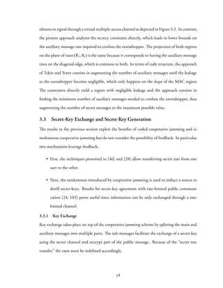 obtains its signal through a virtual multiple-access channel as depicted in Figure 3.2. In contrast,
the present approach analyzes the secrecy constraint directly, which leads to lower bounds on
the auxiliary message rate required to confuse the eavesdropper. The projection of both regions
on the plane of rates (R1,R2) is the same because it corresponds to having the auxiliary message
rates on the diagonal edge, which is common to both. In terms of code structure, the approach
of Tekin and Yener consists in augmenting the number of auxiliary messages until the leakage
to the eavesdropper become negligible, which only happens on the slope of the MAC region.
The constraints directly yield a region with negligible leakage and the approach consists in
finding the minimum number of auxiliary messages needed to confuse the eavesdropper, thus
augmenting the number of secret messages to the maximum possible value.
3.3 Secret-Key Exchange and Secret-Key Generation
The results in the previous section exploit the benefits of coded cooperative jamming and si-
multaneous cooperative jamming but do not consider the possibility of feedback. In particular,
two mechanisms leverage feedback.
• First, the techniques presented in [46] and [28] allow transferring secret rate from one
user to the other.
• Next, the randomness introduced by cooperative jamming is used to induce a source to
distill secret-keys. Results for secret-key agreement with rate-limited public communi-
cation [24, 103] prove useful since information can be only exchanged through a rate-
limited channel.
3.3.1 Key Exchange
Key exchange takes place on top of the cooperative jamming scheme by splitting the main and
auxiliary messages into multiple parts. The sub-messages facilitate the exchange of a secret-key
using the secret channel and encrypt part of the public message. Because of the “secret rate
transfer,” the rates must be redefined accordingly.
58
 