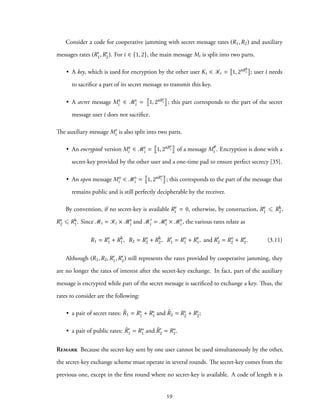 Consider a code for cooperative jamming with secret message rates (R1,R2) and auxiliary
messages rates (R′
1,R′
2). For i ∈ {1, 2}, the main message Mi is split into two parts.
• A key, which is used for encryption by the other user Ki ∈ Ki = 1, 2nRk
i ; user i needs
to sacrifice a part of its secret message to transmit this key.
• A secret message Ms
i ∈ Ms
i = 1, 2nRs
i ; this part corresponds to the part of the secret
message user i does not sacrifice.
The auxiliary message M′
i is also split into two parts.
• An encrypted version Me
i ∈ Me
i = 1, 2nRe
i of a message M/e
i . Encryption is done with a
secret-key provided by the other user and a one-time pad to ensure perfect secrecy [35].
• An open message Mo
i ∈ Mo
i = 1, 2nRo
i ; this corresponds to the part of the message that
remains public and is still perfectly decipherable by the receiver.
By convention, if no secret-key is available Re
i = 0, otherwise, by construction, Re
1 ⩽ Rk
2,
Re
2 ⩽ Rk
1. Since Mi = Ki × Ms
i and M′
i = Me
i × Mo
i , the various rates relate as
R1 = Rs
1 + Rk
1, R2 = Rs
2 + Rk
2, R′
1 = Ro
1 + Re
1, and R′
2 = Ro
2 + Re
2. (3.11)
Although (R1,R2,R′
1,R′
2) still represents the rates provided by cooperative jamming, they
are no longer the rates of interest after the secret-key exchange. In fact, part of the auxiliary
message is encrypted while part of the secret message is sacrificed to exchange a key. Thus, the
rates to consider are the following:
• a pair of secret rates: ˜R1 = Rs
1 + Re
1 and ˜R2 = Rs
2 + Re
2;
• a pair of public rates: ˜R′
1 = Ro
1 and ˜R′
2 = Ro
2.
Remark Because the secret-key sent by one user cannot be used simultaneously by the other,
the secret-key exchange scheme must operate in several rounds. The secret-key comes from the
previous one, except in the first round where no secret-key is available. A code of length n is
59
 